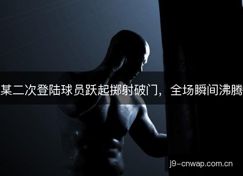 某二次登陆球员跃起掷射破门，全场瞬间沸腾